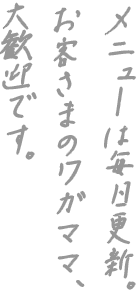 メニューは毎日更新。 お客さまのワガママ、 大歓迎です。