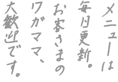 メニューは毎日更新。 お客さまのワガママ、 大歓迎です。