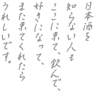 日本酒を知らない人も ここに来て、飲んで、 好きになって、 また来てくれたら うれしいです。